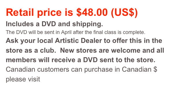 Retail price is $48.00 (US$)
Includes a DVD and shipping. 
The DVD will be sent in April after the final class is complete.  
Ask your local Artistic Dealer to offer this in the store as a club.  New stores are welcome and all members will receive a DVD sent to the store.   
Canadian customers can purchase in Canadian $ please visit this page. 