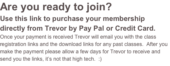 Are you ready to join?  
Use this link to purchase your membership directly from Trevor by Pay Pal or Credit Card.  
Once your payment is received Trevor will email you with the class registration links and the download links for any past classes.  After you make the payment please allow a few days for Trevor to receive and send you the links, it’s not that high tech.  :)  